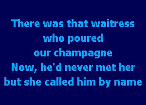 There was that waitress
who poured
our champagne
Now, he'd never met her
but she called him by name