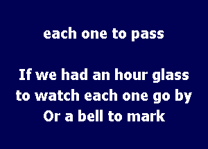 each one to pass

If we had an hour glass
to watch each one go by
Or a bell to mark