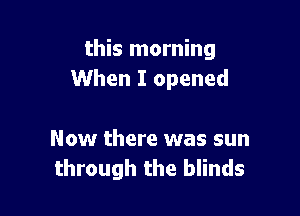 this morning
When I opened

Now there was sun
through the blinds