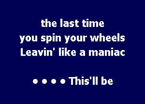 the last time
you spin your wheels

Leavin' like a maniac

o o o o This' he