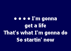 o o o 0 I'm gonna

get a life
That's what I'm gonna do
So startin' now