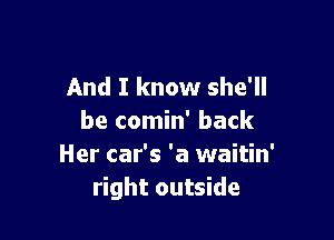 And I know she'll

be comin' back
Her car's 'a waitin'
right outside