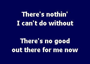 There's nothin'
I can't do without

There's no good
out there for me now