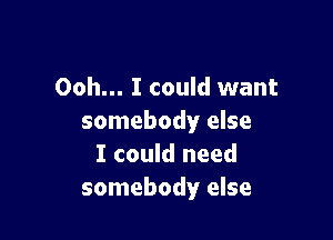 Ooh... I could want

somebody else
I could need
somebody else