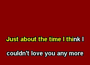 Just about the time I think I

couldn't love you any more