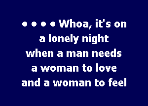 o o o o Whoa, it's on
a lonely night

when a man needs
a woman to love
and a woman to feel