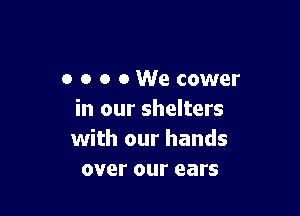o o o 0 We cower

in our shelters
with our hands
over our ears