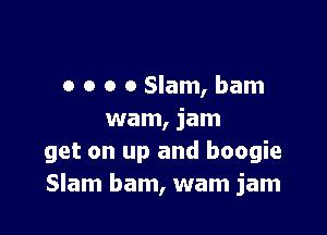 o o o o Slam, bam

wam, jam
get on up and boogie
Slam bam, wam jam