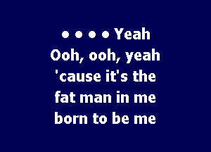 o o o 0 Yeah
Ooh, ooh, yeah

'cause it's the
fat man in me
born to be me