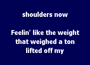 shoulders now

Feelin' like the weight
that weighed a ton
lifted off my