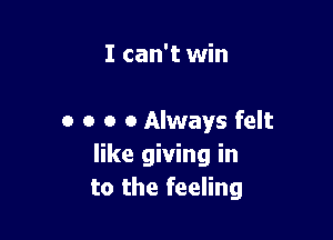 I can't win

0 o o 0 Always felt
like giving in
to the feeling