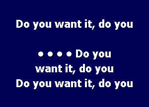 Do you want it, do you

0 o o 0 Do you
want it, do you
Do you want it, do you