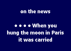 on the news

0 o o 0 When you
hung the moon in Paris
it was carried