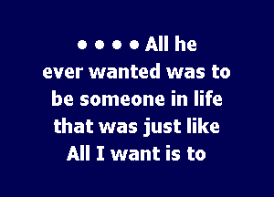 o o o o All he
ever wanted was to

be someone in life
that was just like
All I want is to