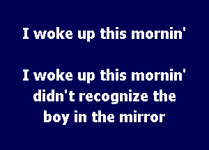 I woke up this mornin'

I woke up this mornin'
didn't recognize the

boy in the mirror I
