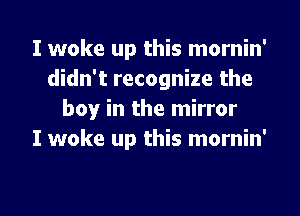 I woke up this mornin'
didn't recognize the
boy in the mirror
I woke up this mornin'

g