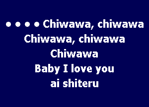 o o o o Chiwawa, chiwawa
Chiwawa, chiwawa

Chiwawa
Baby I love you
ai shiteru