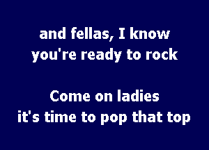 and fellas, I know
you're ready to rock

Come on ladies
it's time to pop that top