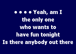 OOOOYeah,amI
the only one

who wants to
have fun tonight
Is there anybody out there