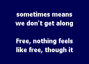 sometimes means
we don't get along

Free, nothing feels
like free, though it