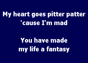 My heart goes pitter patter
'cause I'm mad

You have made
my life a fantasy