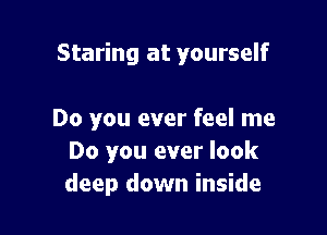 Staring at yourself

Do you ever feel me
Do you ever look
deep down inside