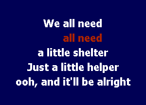 We all need

a little shelter
Just a little helper
ooh, and it'll be alright