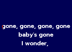 gone, gone, gone, gone

baby's gone

I wonder,