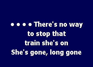 o o o 0 There's no way

to stop that
train she's on
She's gone, long gone