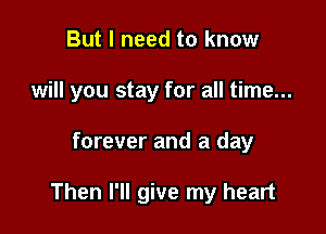 But I need to know
will you stay for all time...

forever and a day

Then I'll give my heart