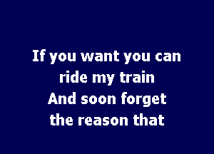 If you want you can

ride my train
And soon forget
the reason that
