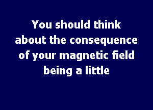 You should think
about the consequence

of your magnetic Field
being a little