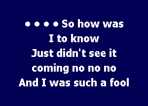 o o o 0 So howwas
I to know

Just didn't see it
coming no no no
And I was such a fool