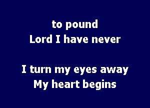 to pound
Lord I have never

I turn my eyes away
My heart begins