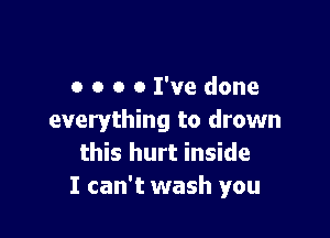 o o o 0 I've done

everything to drown
this hurt inside
I can't wash you