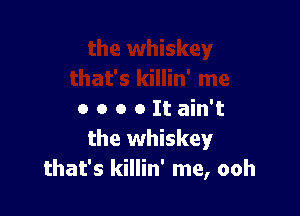 o o o o It ain't
the whiskey
that's killin' me, ooh
