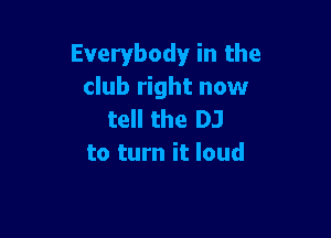 Everybody in the
club right now
tell the DJ

to turn it loud