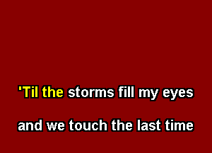 'Til the storms fill my eyes

and we touch the last time