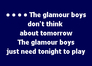 o o o o The glamour boys
don't think

about tomorrow
The glamour boys
just need tonight to play