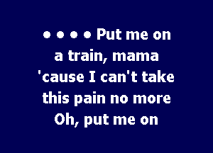 o o o 0 Put me on
a train, mama

'cause I can't take
this pain no more
Oh, put me on