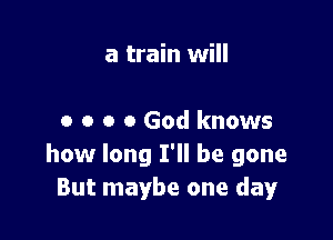 a train will

0 o o 0 God knows
how long I'll be gone
But maybe one day