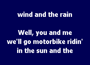 wind and the rain

Well, you and me
we'll go motorbike ridin'
in the sun and the