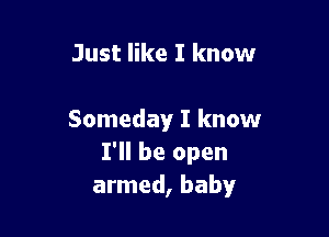 Just like I know

Someday I know
I'll be open
armed, baby