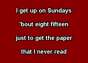 I get up on Sundays

'bout eight fifteen

just to get the paper

that I never read