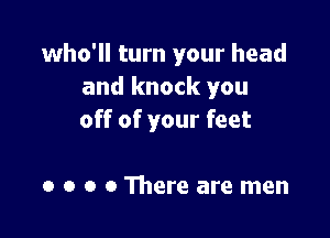 who'll turn your head
and knock you

off of your feet

0 o o 0 There are men