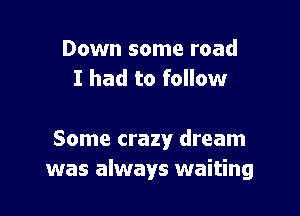 Down some road
I had to follow

Some crazy dream
was always waiting