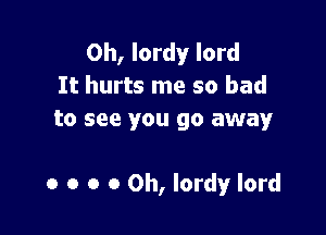 0h, lordy lord
It hurts me so bad
to see you go away

0 o o 0 0h, lordy lord