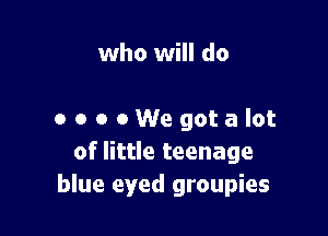 who will do

0 o o eWegotalot
of little teenage
blue eyed groupies