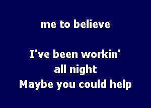 me to believe

I've been workin'
all night
Maybe you could help