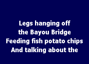 Legs hanging off
the Bayou Bridge
Feeding fish potato chips

And talking about the l